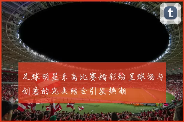 足球明星乐高比赛精彩纷呈球场与创意的完美结合引发热潮