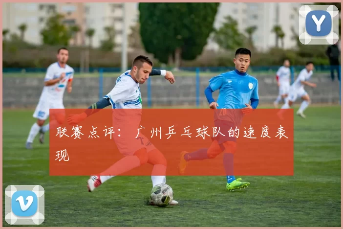 联赛点评：广州乒乓球队的速度表现