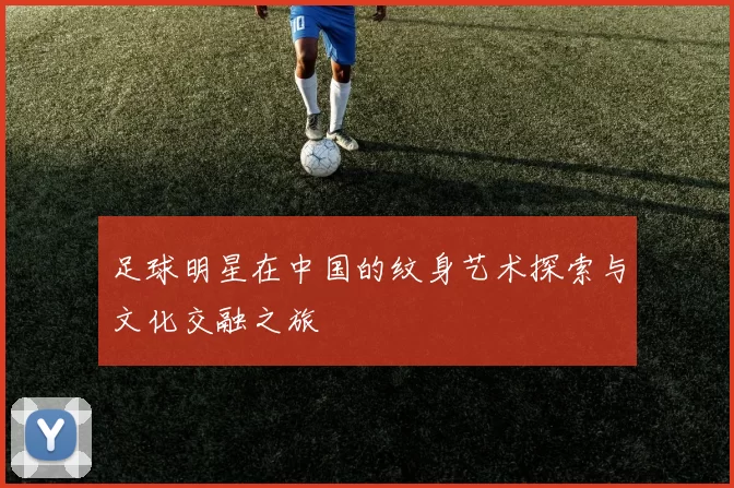 足球明星在中国的纹身艺术探索与文化交融之旅