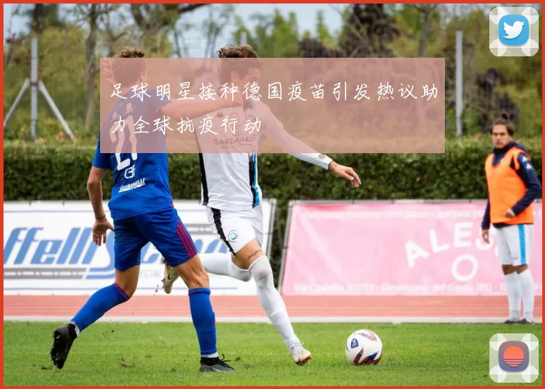 足球明星接种德国疫苗引发热议助力全球抗疫行动
