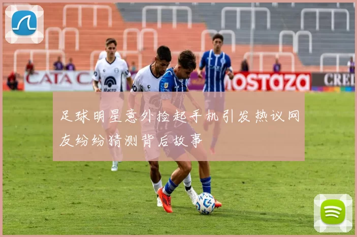 足球明星意外捡起手机引发热议网友纷纷猜测背后故事