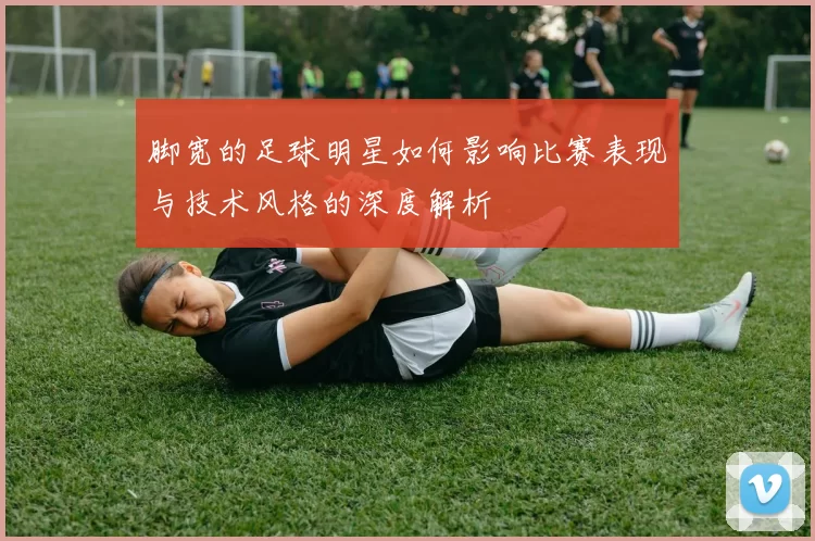 脚宽的足球明星如何影响比赛表现与技术风格的深度解析