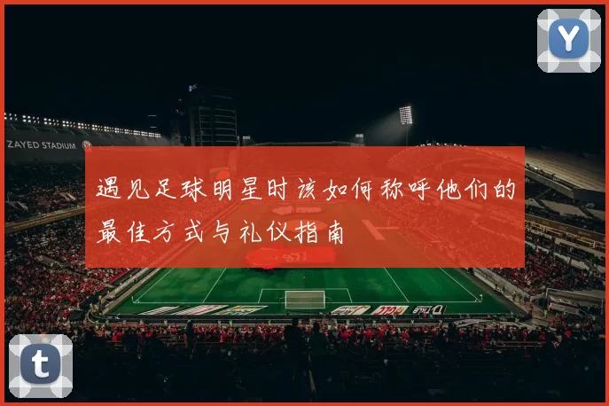 遇见足球明星时该如何称呼他们的最佳方式与礼仪指南