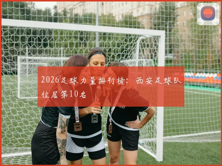 2026足球力量排行榜：西安足球队位居第10名