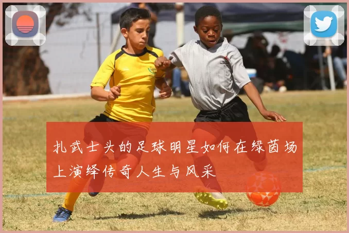 扎武士头的足球明星如何在绿茵场上演绎传奇人生与风采