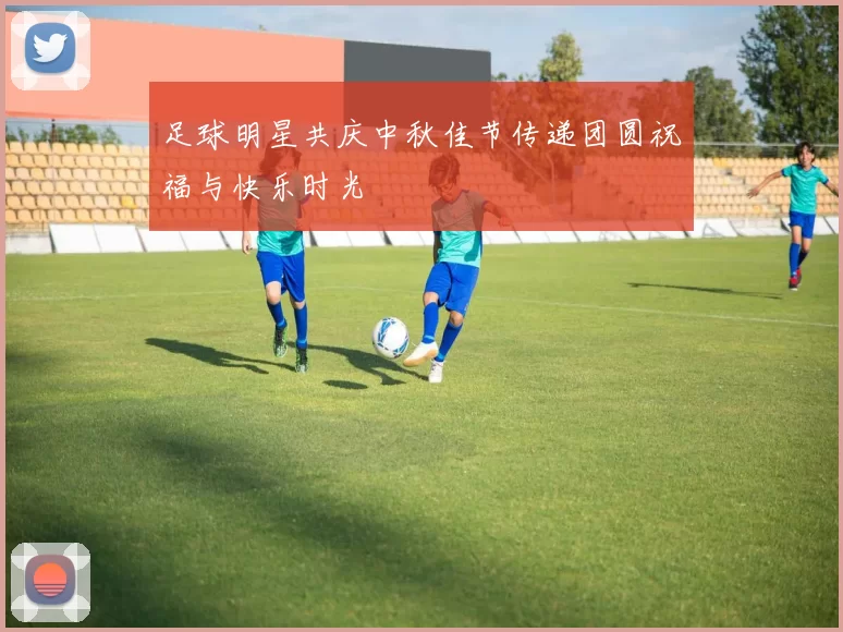 足球明星共庆中秋佳节传递团圆祝福与快乐时光