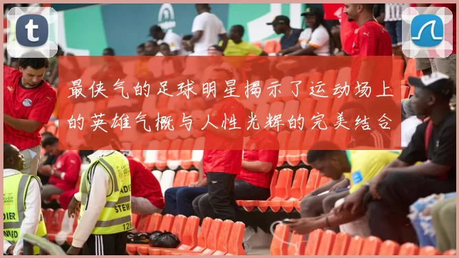 最侠气的足球明星揭示了运动场上的英雄气概与人性光辉的完美结合