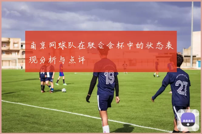 南京网球队在联合会杯中的状态表现分析与点评